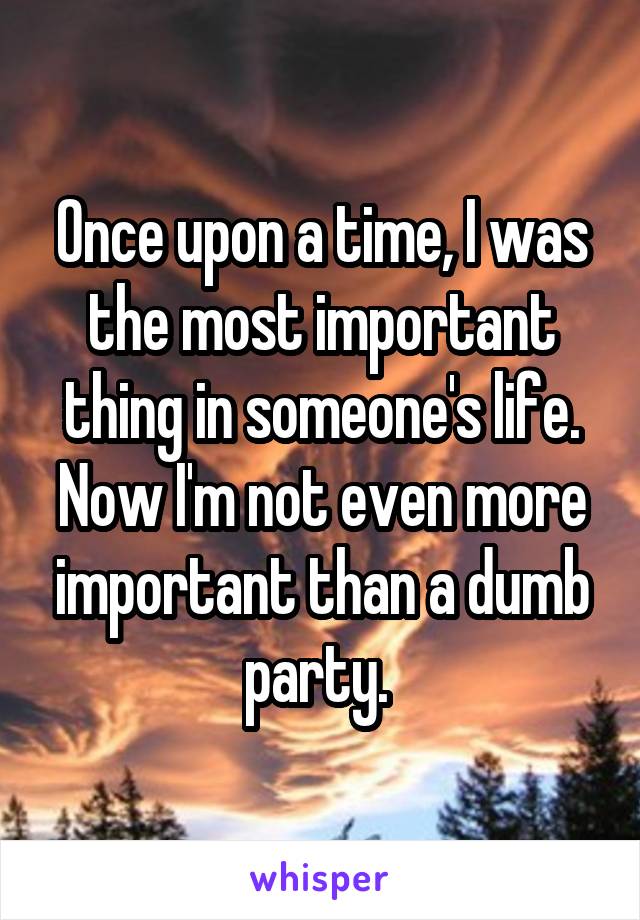 Once upon a time, I was the most important thing in someone's life. Now I'm not even more important than a dumb party. 