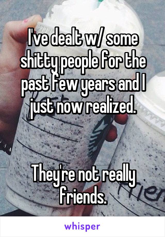 I've dealt w/ some shitty people for the past few years and I just now realized.


They're not really friends.