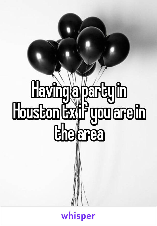 Having a party in Houston tx if you are in the area