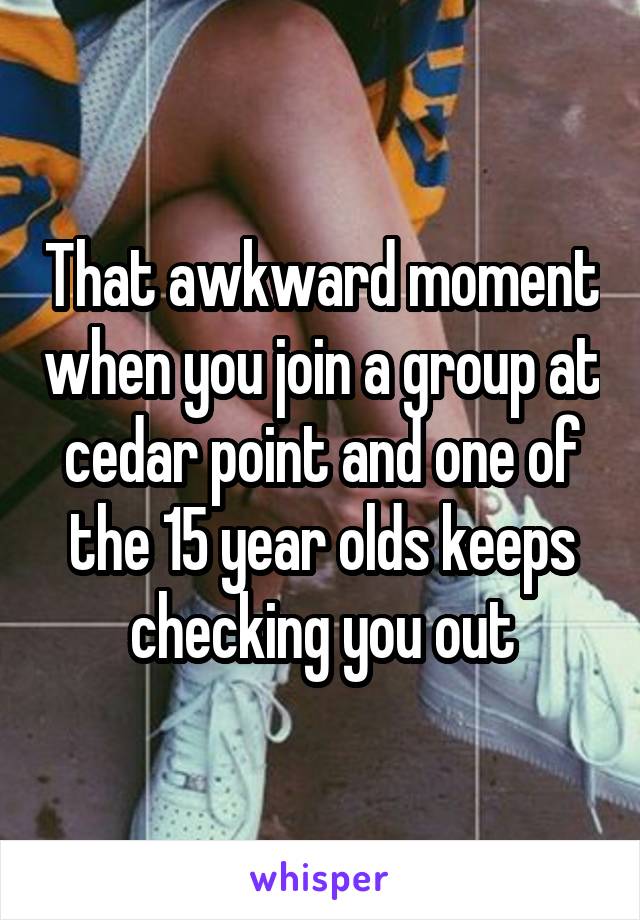 That awkward moment when you join a group at cedar point and one of the 15 year olds keeps checking you out