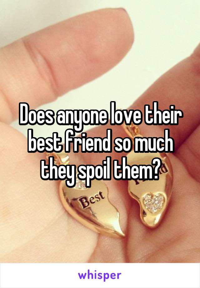 Does anyone love their best friend so much they spoil them?