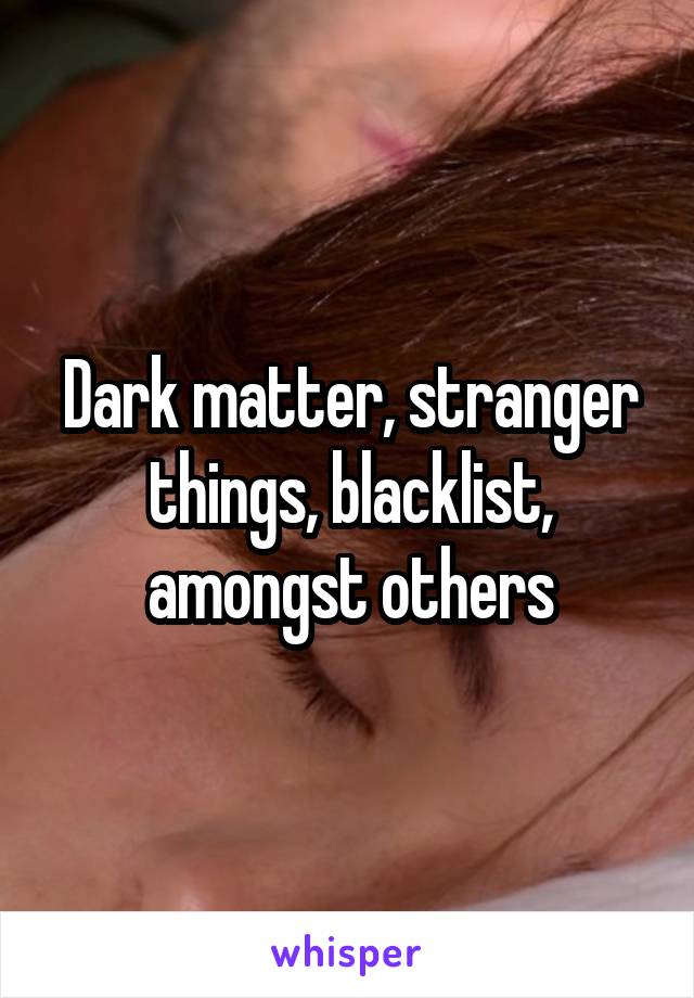 Dark matter, stranger things, blacklist, amongst others