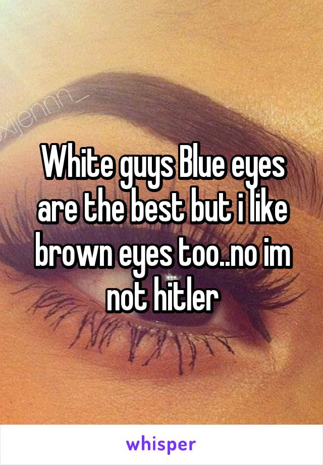 White guys Blue eyes are the best but i like brown eyes too..no im not hitler