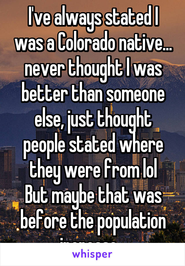 I've always stated I was a Colorado native... never thought I was better than someone else, just thought people stated where they were from lol
But maybe that was before the population increase...