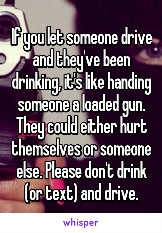 If you let someone drive and they've been drinking, it's like handing someone a loaded gun. They could either hurt themselves or someone else. Please don't drink (or text) and drive.
