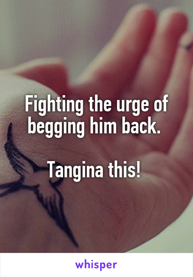 Fighting the urge of begging him back. 

Tangina this! 