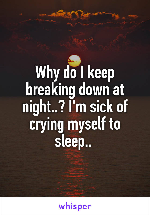 Why do I keep breaking down at night..? I'm sick of crying myself to sleep.. 