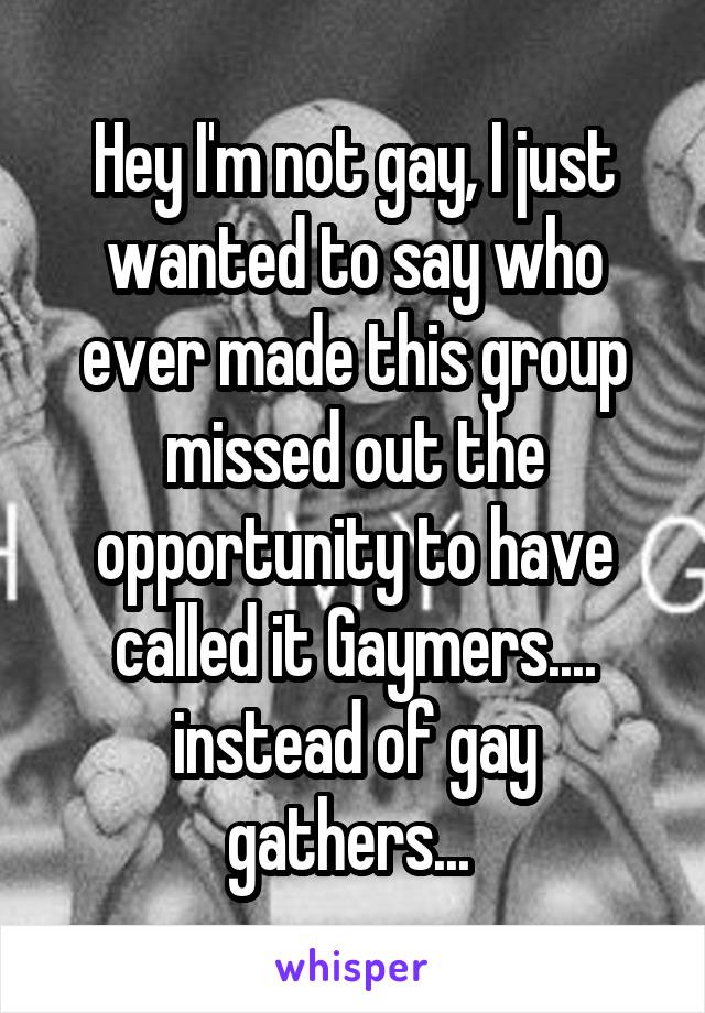 Hey I'm not gay, I just wanted to say who ever made this group missed out the opportunity to have called it Gaymers.... instead of gay gathers... 