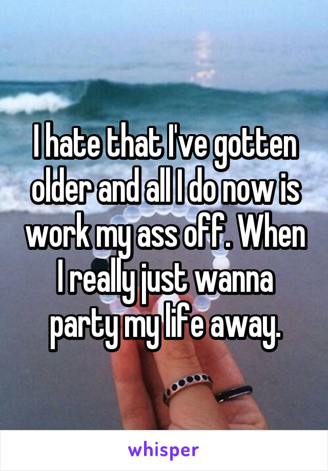I hate that I've gotten older and all I do now is work my ass off. When I really just wanna party my life away.