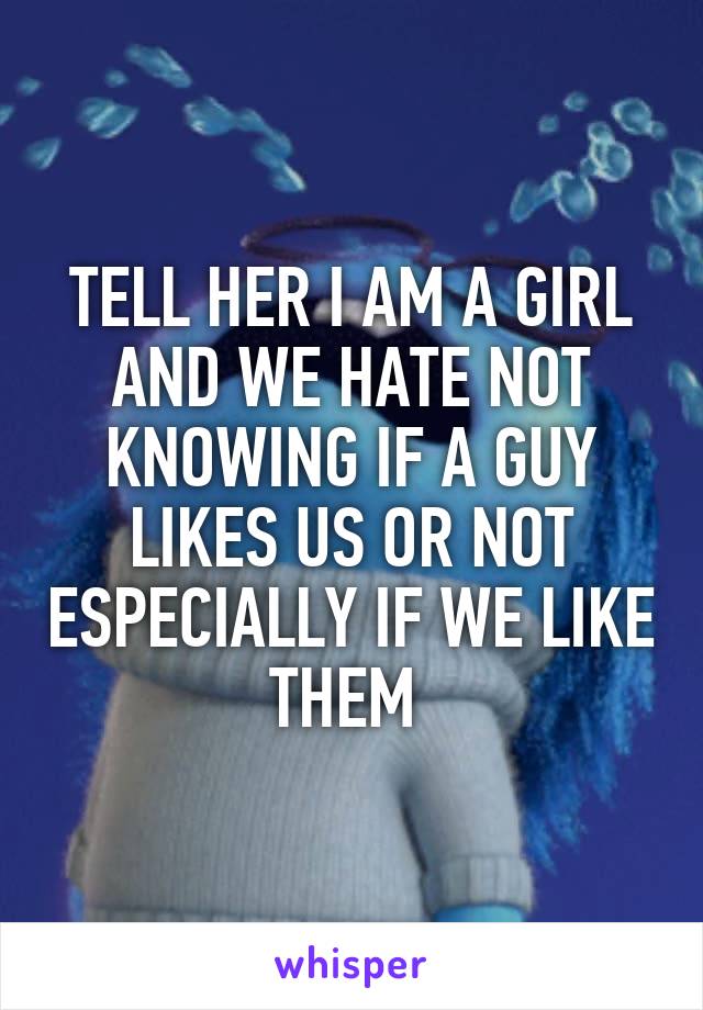 TELL HER I AM A GIRL AND WE HATE NOT KNOWING IF A GUY LIKES US OR NOT ESPECIALLY IF WE LIKE THEM 