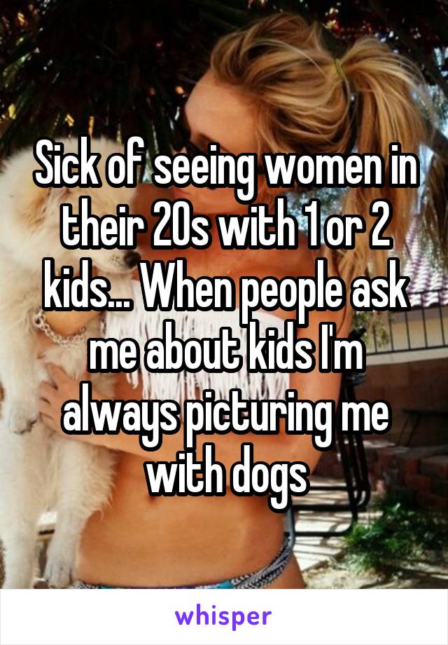 Sick of seeing women in their 20s with 1 or 2 kids... When people ask me about kids I'm always picturing me with dogs