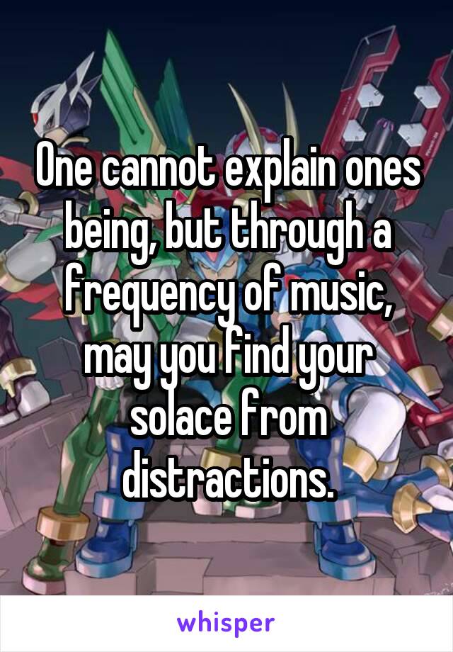 One cannot explain ones being, but through a frequency of music, may you find your solace from distractions.