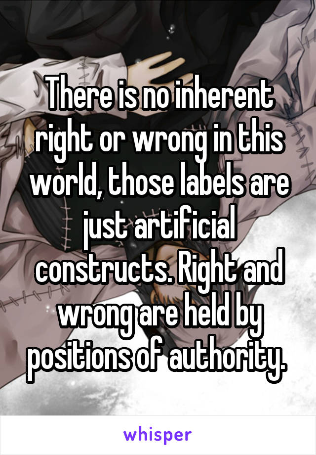 There is no inherent right or wrong in this world, those labels are just artificial constructs. Right and wrong are held by positions of authority. 