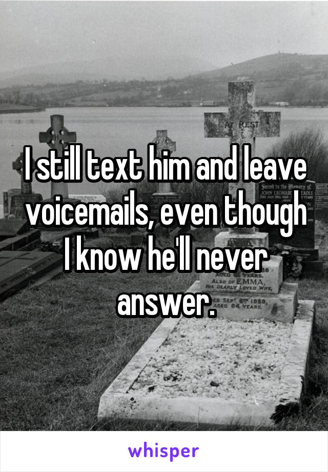 I still text him and leave voicemails, even though I know he'll never answer.