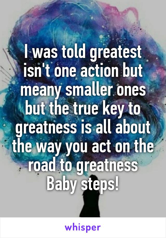 I was told greatest isn't one action but meany smaller ones but the true key to greatness is all about the way you act on the road to greatness
Baby steps!