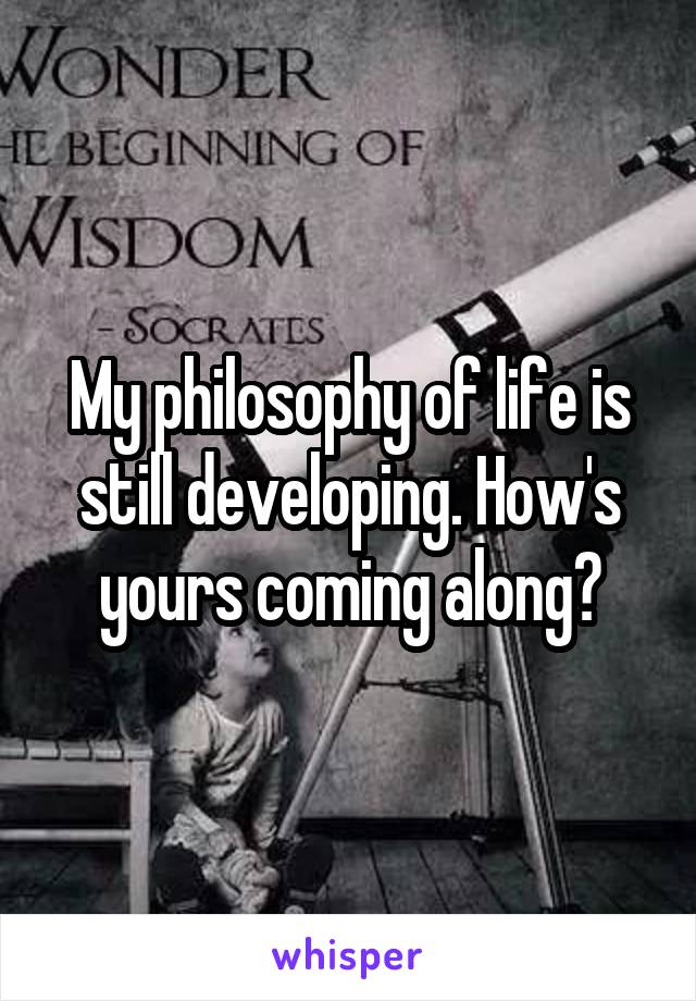 My philosophy of life is still developing. How's yours coming along?