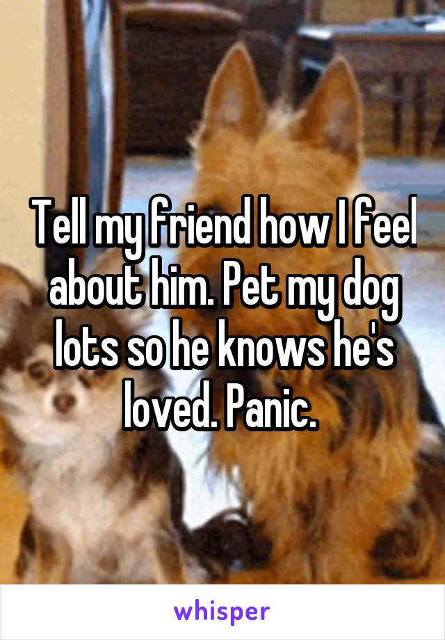 Tell my friend how I feel about him. Pet my dog lots so he knows he's loved. Panic. 