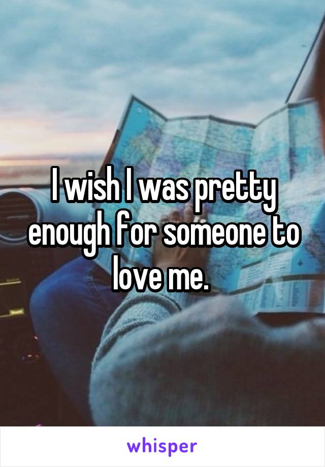 I wish I was pretty enough for someone to love me. 