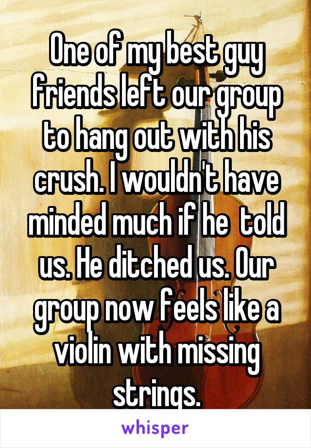 One of my best guy friends left our group to hang out with his crush. I wouldn't have minded much if he  told us. He ditched us. Our group now feels like a violin with missing strings.