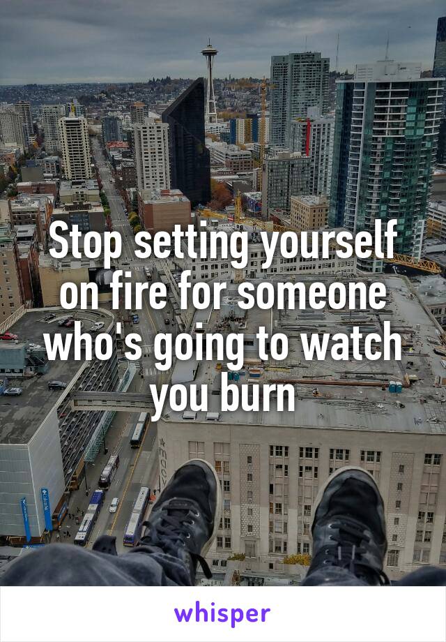 Stop setting yourself on fire for someone who's going to watch you burn