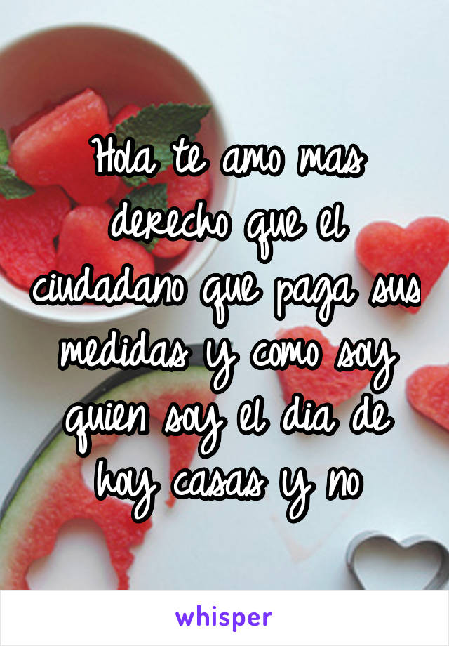 Hola te amo mas derecho que el ciudadano que paga sus medidas y como soy quien soy el dia de hoy casas y no