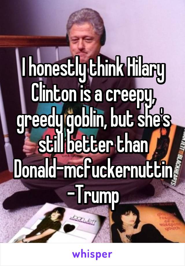 I honestly think Hilary Clinton is a creepy, greedy goblin, but she's still better than Donald-mcfuckernuttin-Trump