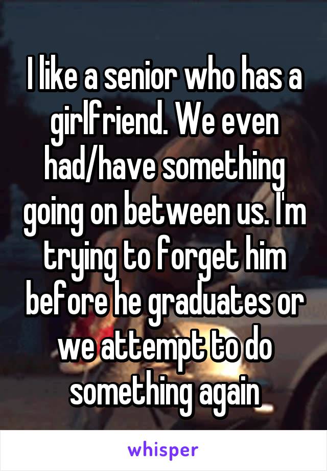 I like a senior who has a girlfriend. We even had/have something going on between us. I'm trying to forget him before he graduates or we attempt to do something again
