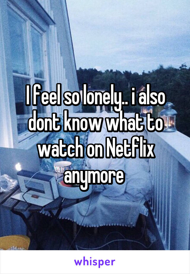I feel so lonely.. i also dont know what to watch on Netflix anymore 