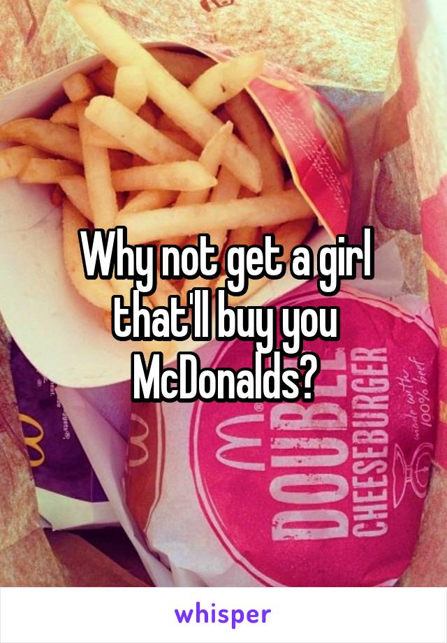 Why not get a girl that'll buy you McDonalds?