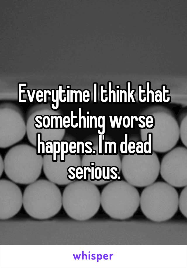 Everytime I think that something worse happens. I'm dead serious.
