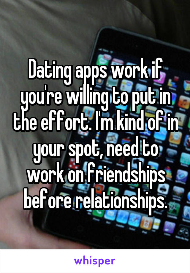 Dating apps work if you're willing to put in the effort. I'm kind of in your spot, need to work on friendships before relationships.