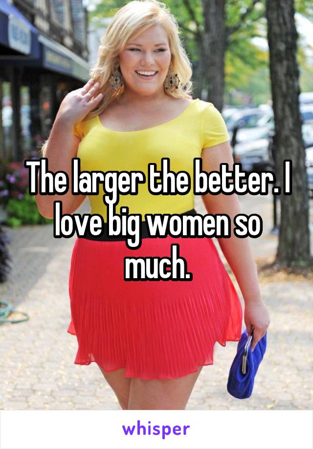 The larger the better. I love big women so much.