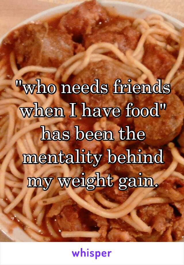 "who needs friends when I have food" has been the mentality behind my weight gain.