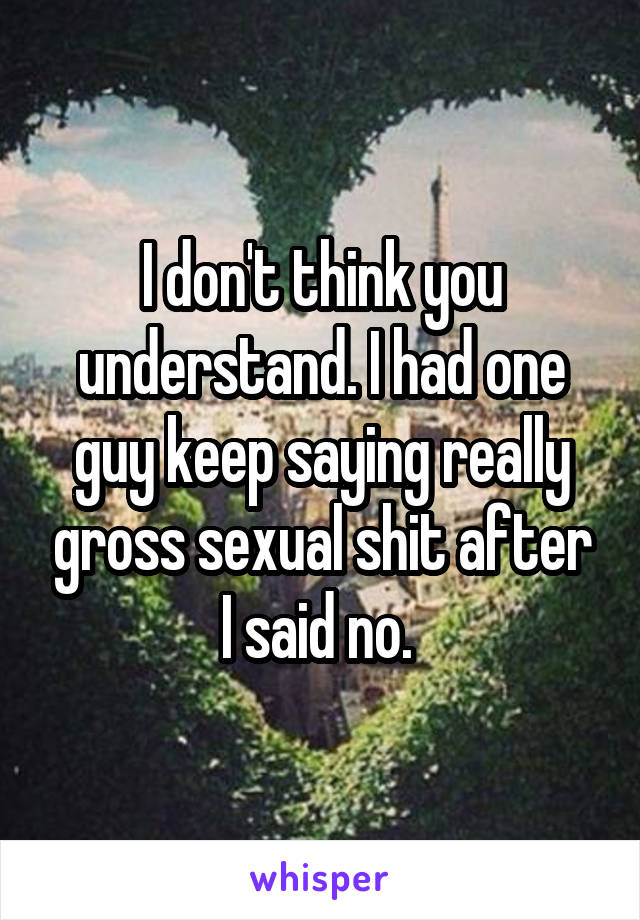 I don't think you understand. I had one guy keep saying really gross sexual shit after I said no. 
