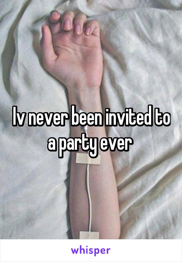 Iv never been invited to a party ever 