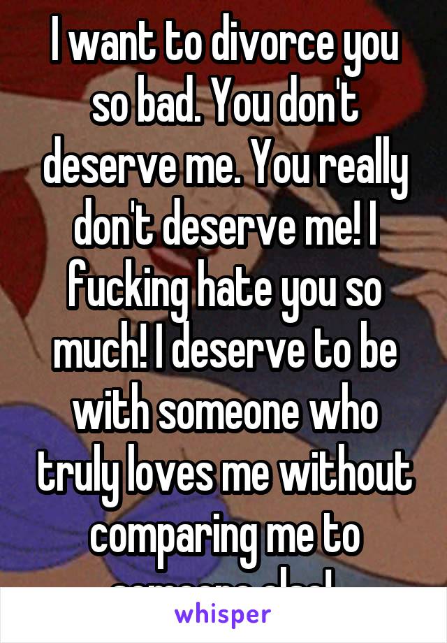 I want to divorce you so bad. You don't deserve me. You really don't deserve me! I fucking hate you so much! I deserve to be with someone who truly loves me without comparing me to someone else! 