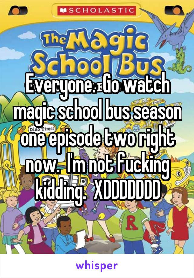 Everyone.  Go watch magic school bus season one episode two right now.  I'm not fucking kidding.  XDDDDDDD