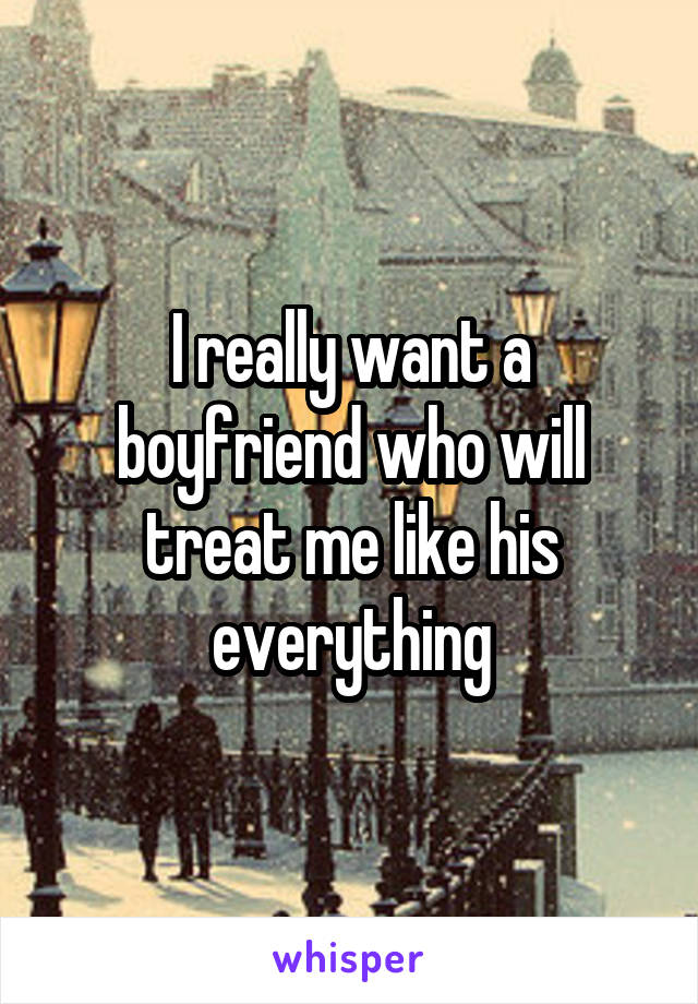 I really want a boyfriend who will treat me like his everything