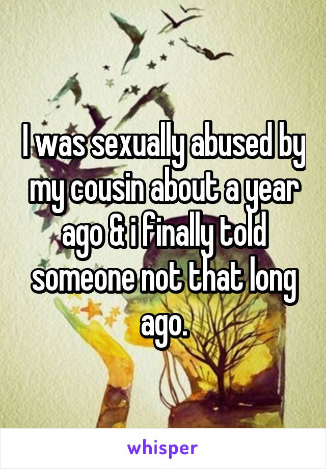 I was sexually abused by my cousin about a year ago & i finally told someone not that long ago.