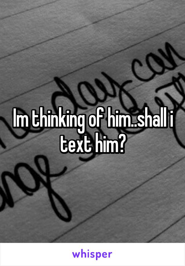 Im thinking of him..shall i text him?