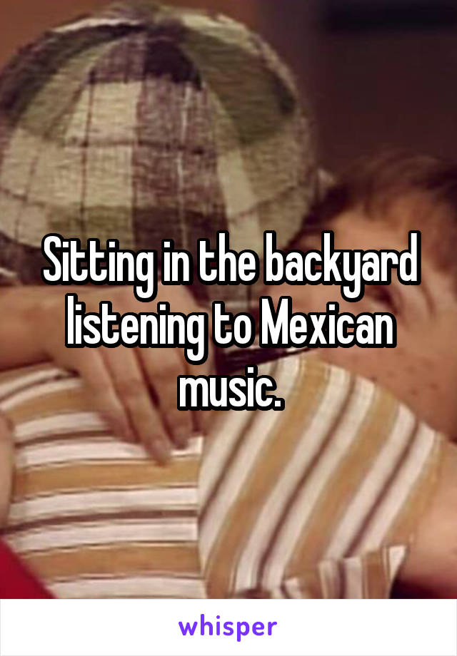 Sitting in the backyard listening to Mexican music.