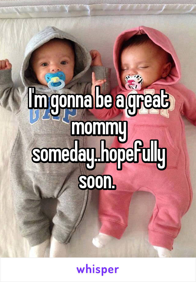 I'm gonna be a great mommy someday..hopefully soon. 