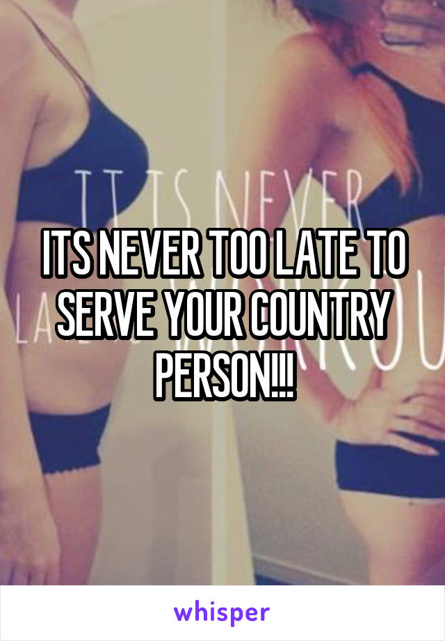 ITS NEVER TOO LATE TO SERVE YOUR COUNTRY PERSON!!!