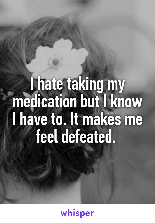 I hate taking my medication but I know I have to. It makes me feel defeated. 