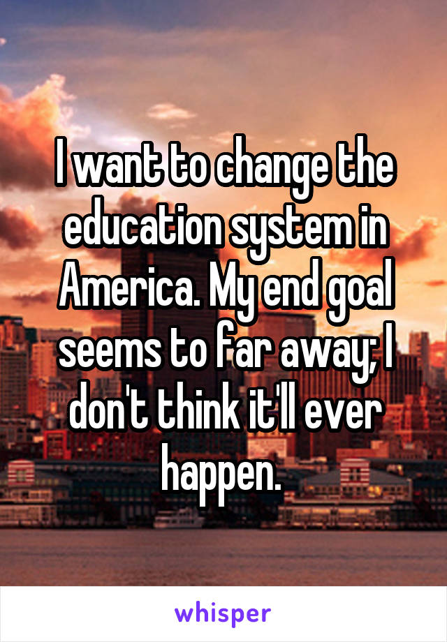 I want to change the education system in America. My end goal seems to far away; I don't think it'll ever happen. 