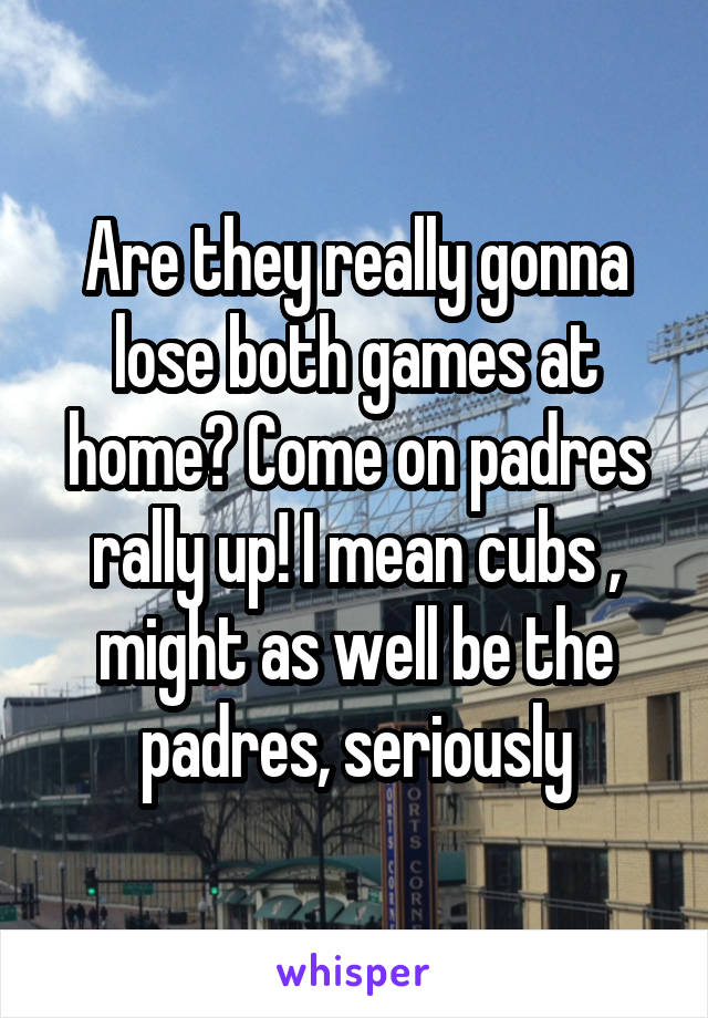 Are they really gonna lose both games at home? Come on padres rally up! I mean cubs , might as well be the padres, seriously