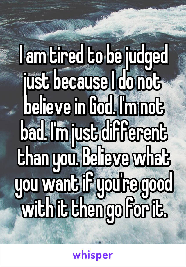 I am tired to be judged just because I do not  believe in God. I'm not bad. I'm just different than you. Believe what you want if you're good with it then go for it.