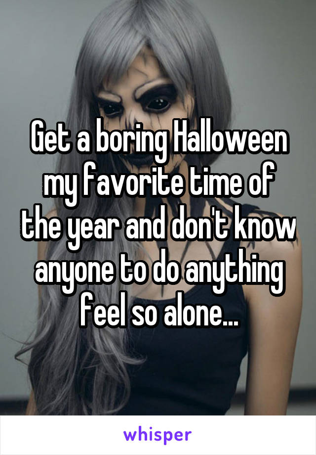 Get a boring Halloween my favorite time of the year and don't know anyone to do anything feel so alone...