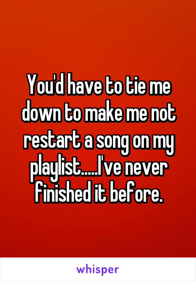 You'd have to tie me down to make me not restart a song on my playlist.....I've never finished it before.