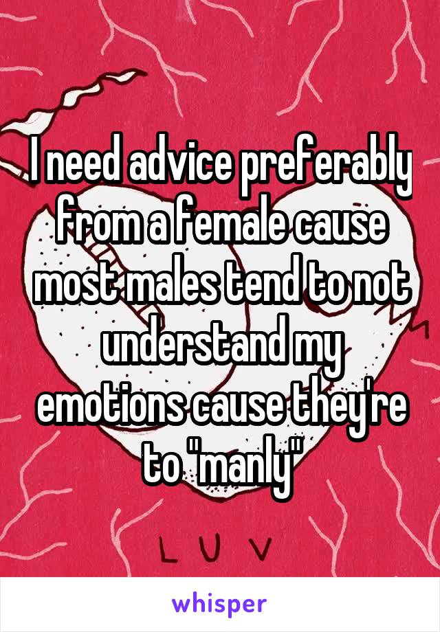 I need advice preferably from a female cause most males tend to not understand my emotions cause they're to "manly"